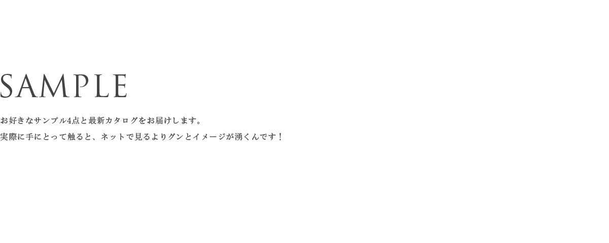 SAMPLE お好きなサンプル4点と最新カタログをお届けします。 実際に手にとって触ると、ネットで見るよりグンとイメージが湧くんです！